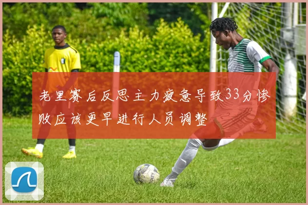 老里赛后反思主力疲惫导致33分惨败应该更早进行人员调整