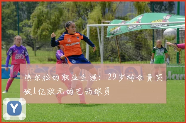 热尔松的职业生涯：29岁转会费突破1亿欧元的巴西球员