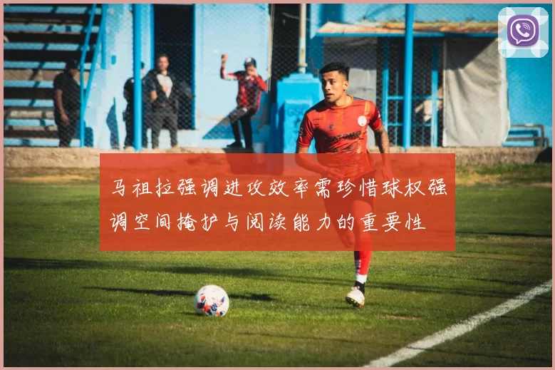 马祖拉强调进攻效率需珍惜球权强调空间掩护与阅读能力的重要性