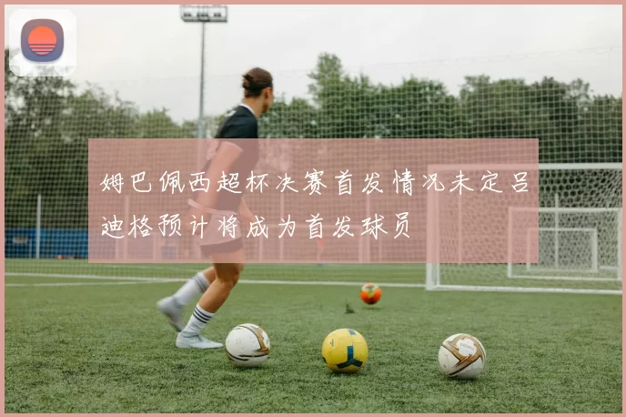 姆巴佩西超杯决赛首发情况未定吕迪格预计将成为首发球员